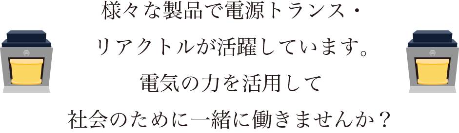 様々な製品で電源トランス・リアクトルが活躍しています。電気の力を活用して社会のために一緒に働きませんか？