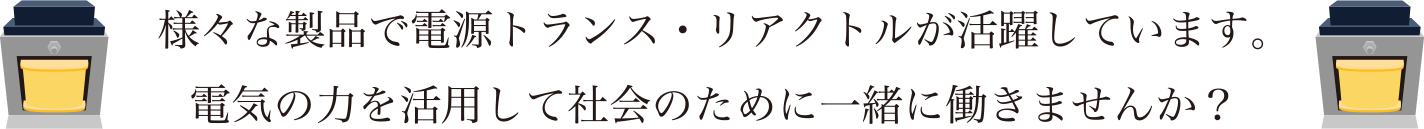 様々な製品で電源トランス・リアクトルが活躍しています。電気の力を活用して社会のために一緒に働きませんか？